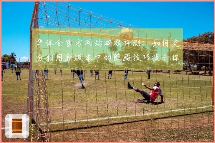 华体会官方网站游戏评测：如何充分利用新版本中的隐藏技巧提升你的游戏体验