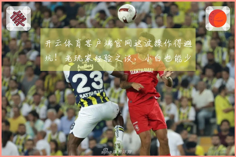 开云体育客户端官网这波操作得避坑！老玩家经验之谈，小白也能少走弯路！