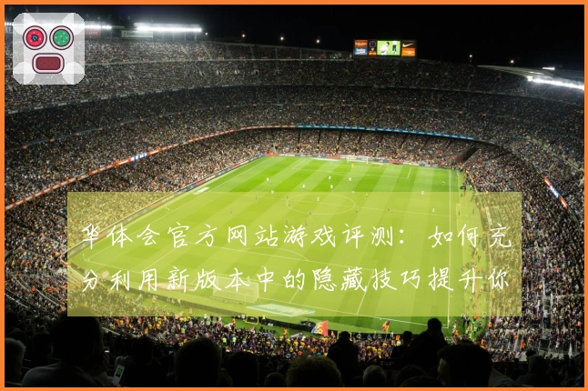 华体会官方网站游戏评测：如何充分利用新版本中的隐藏技巧提升你的游戏体验
