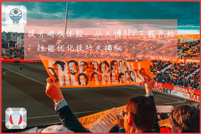 提升游戏体验，从火博APP下载开始，性能优化技巧大揭秘